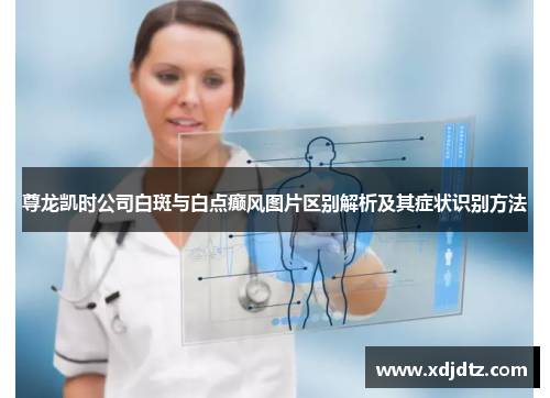 尊龙凯时公司白斑与白点癫风图片区别解析及其症状识别方法