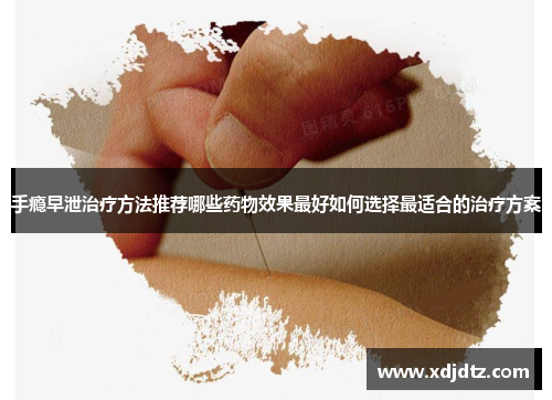 手瘾早泄治疗方法推荐哪些药物效果最好如何选择最适合的治疗方案
