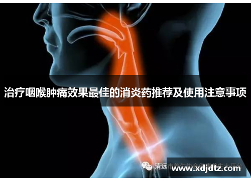 治疗咽喉肿痛效果最佳的消炎药推荐及使用注意事项
