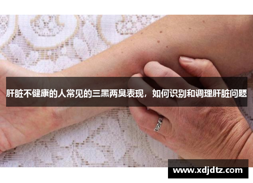 肝脏不健康的人常见的三黑两臭表现，如何识别和调理肝脏问题